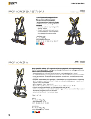 Arnés totalmente ajustable para acceso
por cuerda con amplio acolchado en
cinturón lumbar, perneras y tirantes.
También indicado para sujeción en el lugar
de trabajo, descenso, ascenso y situaciones
de rescate
•	 las hebillas estándar Easy-Lock permiten
un ajuste cómodo
•	 el amplio acolchado del cinturón lumbar
garantiza la máxima comodidad incluso
durante suspensiones prolongadas
Tallas: S, M/L, XL
Peso: (M/L) 1777 g
Carga nominal máx: 150 kg
XCE 1019 • EN 358 • EN 813 • EN 361 • EN 1497
CFIR
ACCESO POR CUERDA
Arnés totalmente ajustable para acceso por cuerda con acolchado en cinturón lumbar, perneras y
tirantes. Indicado para sujeción en el lugar de trabajo, protección contra las caídas y situaciones de
trabajo con desplazamiento restringido.
•	 acolchado anatómico en cinturón lumbar, perneras y tirantes que garantiza el confort
•	 su acolchado estrecho y la cinta que rodea la zona del cuello en los tirantes mejoran la comodidad
•	 cintas de conexión de las perneras hechas de poliéster duradero para una mejor resistencia a la
abrasión
•	 puntos de enganche anticaídas delanteros y traseros según EN 361 con marcado <<A>> adicional
•	 punto de enganche delantero en la parte inferior para colocación del bloqueador o sujeción en el
lugar de trabajo según EN 813
•	 punto de sujeción trasero según EN 813
•	 2 puntos de enganche laterales para sujeción en el lugar de trabajo según EN 358
•	 2 anillos portamaterial trenzados con una capacidad de carga de 5 kg
•	 anillos adicionales con una capacidad de carga de 5 kg que ofrecen espacio adicional para colocar
el material y una mejor orientación del mismo
•	 etiqueta de identificación e instrucciones de uso
Tallas: S, M/L, XL
SPEED:
Peso: (M/L) 1960 g (±15 g)
Carga nominal máx.: 150 kg
XCE 1019 • EN 358 • EN 813 • EN 361
STANDARD:
Peso: (M/L) 1650 g (±15 g)
XCE 1019 • EN 358 • EN 813 • EN 361
CFIR
PROFI WORKER 3D / ESTÁNDAR
PROFI WORKER III
W0081DR
modelo en negro – W0081DB
speed – W0082BR
estándar – W0081BR
12
 