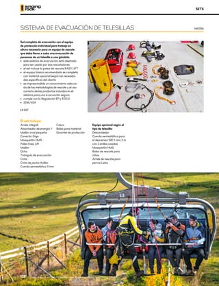 Set completo de evacuación con el equipo
de protección individual para trabajo en
altura necesario para un equipo de rescate
que deba llevar a cabo una evacuación de
personas de un telesilla o una góndola.
•	 	
este sistema de evacuación está diseñado
para ser usado por dos rescatadores
•	 el set incluye la polea de rescate EASY LIFT
•	 el equipo básico recomendado se completa
con material opcional según las necesida-
des específicas del cliente
•	 es imprescindible un conocimiento adecua-
do de las metodologías de rescate y el uso
correcto de los productos incluidos en el
sistema para una evacuación segura
•	 cumple con la Regulación EP y R (EU)
•	 2016/424
XCE 1017
SETS
SISTEMA DE EVACUACIÓN DE TELESILLAS MK006
El set incluye:
Arnés integral
Absorbedor de energía Y
Mallón oval pequeño
Conector Giga
Mosquetón HMS
Polea Easy Lift
Mallón
Ocho
Triángulo de evacuación
Cinta
Cinta de pecho Axillar
Cuerda semiestática 11 mm
Casco
Bolsa para material
Guantes de protección
Equipo opcional según el
tipo de telesilla:
Descendedor
Cuerda semiestática para
el descensor SIR 11 mm, 5 m
con 2 anillos cosidos
Mosquetón HMS
Bolsa de rescate para
niños
Arnés de rescate para
perros Laika
Evacuación de un telesilla, Jánské lázne, República Checa. Foto: Ondrej Vítko
126
 