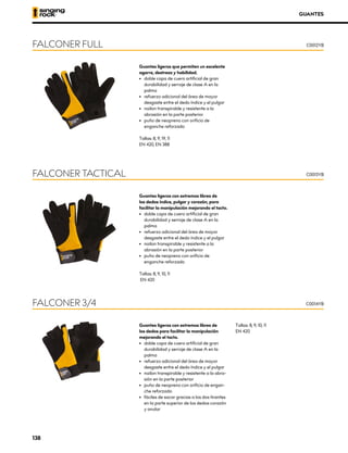 GUANTES
Guantes ligeros que permiten un excelente
agarre, destreza y habilidad.
•	 doble capa de cuero artificial de gran
durabilidad y serraje de clase A en la
palma
•	 refuerzo adicional del área de mayor
desgaste entre el dedo índice y el pulgar
•	 nailon transpirable y resistente a la
abrasión en la parte posterior
•	 puño de neopreno con orificio de
enganche reforzado
Tallas: 8, 9, 19, 11
EN 420, EN 388
FALCONER FULL C0012YB
Guantes ligeros con extremos libres de
los dedos índice, pulgar y corazón, para
facilitar la manipulación mejorando el tacto.
•	 doble capa de cuero artificial de gran
durabilidad y serraje de clase A en la
palma
•	 refuerzo adicional del área de mayor
desgaste entre el dedo índice y el pulgar
•	 nailon transpirable y resistente a la
abrasión en la parte posterior
•	 puño de neopreno con orificio de
enganche reforzado
Tallas: 8, 9, 10, 11
EN 420
FALCONER TACTICAL C0013YB
Guantes ligeros con extremos libres de
los dedos para facilitar la manipulación
mejorando el tacto.
•	 doble capa de cuero artificial de gran
durabilidad y serraje de clase A en la
palma
•	 refuerzo adicional del área de mayor
desgaste entre el dedo índice y el pulgar
•	 nailon transpirable y resistente a la abra-
sión en la parte posterior
•	 puño de neopreno con orificio de engan-
che reforzado
•	 fáciles de sacar gracias a los dos tirantes
en la parte superior de los dedos corazón
y anular
Tallas: 8, 9, 10; 11
EN 420
FALCONER 3/4 C0014YB
138
 
