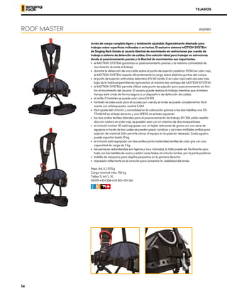 Arnés de cuerpo completo ligero y totalmente ajustable. Especialmente diseñado para
trabajar sobre superficies inclinadas o en techos. El exclusivo sistema MOTION SYSTEM
de Singing Rock brinda al usuario libertad de movimiento sin restricciones por cuerda de
trabajo o sistema de detención de caídas. Una solución ideal para trabajar en estructuras
donde el posicionamiento preciso y la libertad de movimientos son importantes.
•	 el MOTION SYSTEM garantiza un posicionamiento preciso y la máxima comodidad de
movimiento durante el trabajo
•	 durante la detención de una caída sobre el punto de sujeción posterior EN361 en color rojo,
el MOTION SYSTEM reparte eficientemente la carga sobre distintos puntos del cuerpo.
•	 el punto de sujeción anticaídas delantero EN 361 (anillo D en color rojo) está ubicado más
bajo de lo habitual permitiendo aprovechar al máximo las ventajas del MOTION SYSTEM.
•	 el MOTION SYSTEM permite utilizar este punto de sujeción para posicionamiento sin limi-
tar el movimiento del usuario. El usuario puede realizar el trabajo mientras que al mismo
tiempo está unido de forma segura a un dispositivo de detención de caídas
•	 el anillo D también se puede usar como EN 813
•	 también es adecuado para el acceso por cuerda, el arnés se puede complementar fácil-
mente con el bloqueador ventral CAM
•	 fácil ajuste del cinturón y comodidad en la colocación gracias a las dos hebillas, una ES-
TÁNDAR en el lado derecho y una SPEED en el lado izquierdo
•	 los dos anillos textiles laterales para el posicionamiento de trabajo EN 358, están resalta-
dos con costura en color rojo, se pueden usar con un máximo de dos mosquetones.
•	 el cinturón lumbar 3D está equipado con un tejido reforzado de goma con una serie de
agujeros a través de los cuales se pueden pasar cordinos y así crear múltiples anillos para
sujeción de material. Esto permite ubicar el equipo en la posición deseada. Cada agujero
puede soportar hasta 10 kg.
•	 el cinturón está equipado con dos anillos porta materiales textiles de color gris con una
capacidad de carga de 5 kg
•	 las perneras redondeadas son ligeras y muy cómodas, la talla puede ser fácilmente ajus-
tada con las hebillas de acero y están conectadas al cinturón lumbar por la parte posterior
•	 bolsillo de neopreno para objetos pequeños en la pernera derecha
•	 impresión reflectante en el cinturón para aumentar la visibilidad del arnés
Peso: (M/L) 1570 g
Carga nominal máx.: 150 kg
Tallas: S, M/L, XL
XCE 1019 • EN 358 • EN 813 • EN 361
CFIR
ROOF MASTER W0091BY
TEJADOS
14
 