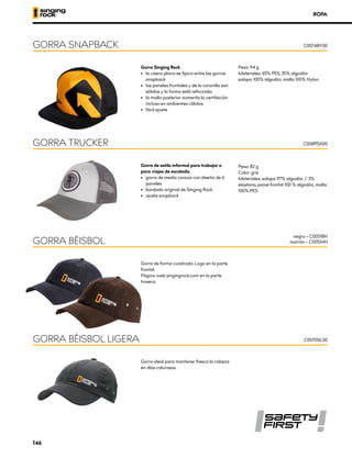 ROPA
Gorra Singing Rock
•	 la visera plana es típica entre las gorras
snapback
•	 los paneles frontales y de la coronilla son
sólidos y la forma está reforzada
•	 la malla posterior aumenta la ventilación
incluso en ambientes cálidos
•	 fácil ajuste
Peso: 94 g
Materiales: 65% PES, 35% algodón
solapa 100% algodón, malla 100% Nylon
GORRA SNAPBACK C0074BY00
GORRA BÉISBOL
negro – C0051BH
marrón – C0051HH
Gorra ideal para mantener fresca la cabeza
en días calurosos.
GORRA BÉISBOL LIGERA C0070SL00
Gorra de estilo informal para trabajar o
para viajes de escalada.
•	 	
gorra de media corona con diseño de 6
paneles
•	 bordado original de Singing Rock
•	 ajuste snapback
Peso: 82 g
Color: gris
Materiales: solapa 97% algodón / 3%
elastano, panel frontal 100 % algodón, malla
100% PES
GORRA TRUCKER C0089SX00
Gorra de forma cuadrada. Logo en la parte
frontal.
Página web singingrock.com en la parte
trasera.
146
 