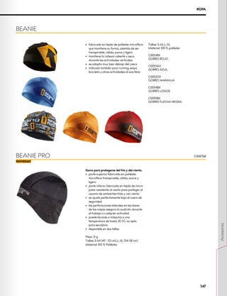 C0087SB
ROPA
Gorro para protegerse del frío y del viento.
•	 parte superior fabricada en poliéster
microfibra transpirable, cálido, suave y
ligero
•	 parte inferior fabricada en tejido de micro
polar resistente al viento para proteger al
usuario de ambientes fríos y con viento
•	 se ajusta perfectamente bajo el casco de
seguridad
•	 las perforaciones laterales en las áreas
de las orejas asegura la audición durante
el trabajo o cualquier actividad
•	 puede lavarse a máquina a una
temperatura de hasta 30 ºC, no apto
para secadora
•	 disponible en dos tallas
Peso: 21 g
Tallas: S-M (49 - 53 cm), L-XL (54-58 cm)
Material: 100 % Poliéster
BEANIE
BEANIE PRO
•	 fabricado en tejido de poliéster microfibra
que mantiene su forma, además de ser
transpirable, cálido, suave y ligero
•	 mantiene la cabeza caliente y seca
durante las actividades verticales
•	 se adapta muy bien debajo del casco
•	 indicado también para running, esquí,
bicicleta y otras actividades al aire libre
Tallas: S-M, L-XL
Material: 100 % poliéster
C0053RX
GORRO ROJO
C0053AX
GORRO AZUL
C0053OX
GORRO NARANJA
C0054BX
GORRO LOGOS
C0055BX
GORRO FLECHA NEGRA
147
Accesorios
 