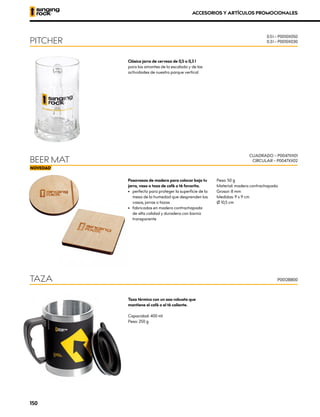 Clásica jarra de cerveza de 0,5 o 0,3 l
para los amantes de la escalada y de las
actividades de nuestro parque vertical
Taza térmica con un asa robusta que
mantiene el café o el té caliente.
Capacidad: 400 ml
Peso: 250 g
Posavasos de madera para colocar bajo tu
jarra, vaso o taza de café o té favorita.
•	 perfecto para proteger la superficie de la
mesa de la humedad que desprenden los
vasos, jarras o tazas
•	 fabricados en madera contrachapada
de alta calidad y duradera con barniz
transparente
Peso: 50 g
Material: madera contrachapada
Grosor: 8 mm
Medidas: 9 x 9 cm
Ø 10,5 cm
PITCHER
TAZA
BEER MAT
0.5 l – P0010X050
0.3 l – P0010X030
P0012BB00
CUADRADO – P0047XX01
CIRCULAR – P0047XX02
ACCESORIOS Y ARTÍCULOS PROMOCIONALES
150
 