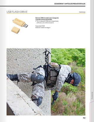 ACCESORIOS Y ARTÍCULOS PROMOCIONALES
Memoria USB de madera para transportar
y guardar archivos personales.
•	 con un pequeño anillo para engancharlo
al llavero o al cordino accesorio
Capacidad: 8 GB
Material: madera ecológica
USB FLASH DRIVE P0019XX00
Formación de las Fuerzas Especiales de la Policía Checa, República Checa. Foto: Artsiom Hasiankou
153
Accesorios
 
