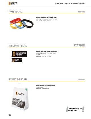 Pulsera de silicona 100% libre de látex
con Singing Rock estampado. Fabricada
con caucho de alta calidad.
WRISTBAND P0024XX00
Insignia textil con el logo de Singing Rock
bordado para coser en tu ropa, bolsa o
mochila.
Medidas: 10 x 4 cm, 15 x 6 cm
INSIGNIA TEXTIL
10x4 cm – P0031XX01
15x6 cm – P0031XX02
Bolsa de papel Eco-friendly con asa
redondeada.
Medidas: 35 x 44 x 18 cm
BOLSA DE PAPEL P0033XX00
ACCESORIOS Y ARTÍCULOS PROMOCIONALES
154
 