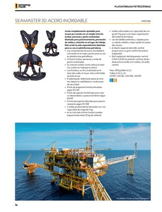 PLATAFORMAS PETROLÍFERAS
Arnés completamente ajustable para
acceso por cuerda con un amplio cinturón
lumbar, perneras y pecho acolchados.
Diseñado para posicionamiento, prevención
de caídas y retención en el lugar de trabajo.
Este arnés ha sido especialmente diseñado
para su uso en plataformas petroleras.
•	 Los componentes de acero inoxidable lo
convierten en la mejor opción para su uso
en plataformas petrolíferas
•	 Cinturón lumbar, perneras y arnés de
pecho acolchados
•	 Su cinturón lumbar ancho ofrece el máxi-
mo confort en trabajos en altura
•	 Los tirantes y su fino acolchado en el
área del cuello, lo hacen más confortable
durante el uso
•	 El estampado reflectante sobre el cintu-
rón mejora la visibilidad en condiciones
de oscuridad
•	 Punto de enganche frontal anticaídas
según EN 361
•	 Punto de sujeción frontal bajo para usar
un descendedor o posicionamiento según
EN 813
•	 Puntos de sujeción laterales para posicio-
namiento según EN 358
•	 3 anillos portamaterial trenzados con una
capacidad de carga de 5 kg
•	 en la cinta del cinturón lumbar pueden
engancharse hasta 35 kg de material
•	 anillas adicionales con capacidad de car-
ga de 5 kg para una mejor organización
del material de trabajo
•	 uso de hebillas estándar y rápidas para
un rápido vestido y mejor ajuste al cuerpo
del usuario
•	 el diseño especial del anillo ventral
proporciona un gran confort durante la
suspensión
•	 fácil instalación del bloqueador ventral
CAM CLEAN en posición vertical, situán-
dose entre la anilla anti caídas y la anilla
ventral
Peso: 1870 g [talla M/L]
Tallas: S, M/L, XL
XCE 1019 • EN 361 • EN 358 • EN 813
CF
SEAMASTER 3D ACERO INOXIDABLE W0074DR
Oil platform, Photo: archive Singing Rock
16
 