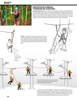 Tirolina. En una tirolina el usuario primero debe conec-
tar una polea doble al cable, detrás de la polea el usuario
debe enganchar la primera y segunda cintas de seguridad
con el conector. La polea soporta todo el peso del usuario.
Las cintas de seguridad se mueven libremente detrás de la
polea.
Los circuitos de cuerda consisten en obstáculos separados entre sí por una
plataforma de apoyo, donde hay que cambiar de un cable de seguridad a otro.
El usuario debe fijar siempre un anillo de seguridad y después el otro. Los dos
conectores no deben desengancharse nunca del cable de seguridad a la vez. El
sistema es el mismo que el que se emplea para asegurar en vías ferrata.
Todo el material usado en parques de aventura
debe ser revisado cada 12 meses incluso si se
trata de equipamiento deportivo.
CIRCUITOS DE CUERDAS
Y PARQUES DE A
VENTURA
Los parques de aventura son una combinación de equipos de trabajo y escalada deportiva.
Es una actividad de ocio cuyos usuarios son principalmente escaladores debutantes. Esta
actividad combina equipamiento de uso industrial y deportivo. Lo ideal es que el usuario
lleve un arnés completo que esté conectado al cable con dos conectores que, a su vez, van
unidos al arnés por medio de un anillo textil. Además, el usuario va equipado con una polea
doble que va unida al anillo del arnés mediante una cinta o elemento de amarre.
178
 