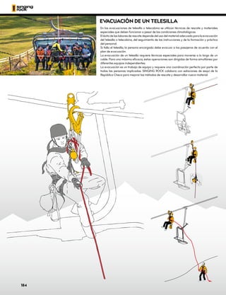 EV
ACUACIÓN DE UN TELESILLA
En las evacuaciones de telesilla o telecabina se utilizan técnicas de rescate y materiales
especiales que deben funcionar a pesar de las condiciones climatológicas.
El éxito de las labores de rescate depende del uso del material adecuado para la evacuación
del telesilla o telecabina, del seguimiento de las instrucciones y de la formación y práctica
del personal.
Si falla el telesilla, la persona encargada debe evacuar a los pasajeros de acuerdo con el
plan de evacuación.
La evacuación de un telesilla requiere técnicas especiales para moverse a lo largo de un
cable. Para una máxima eficacia, estas operaciones son dirigidas de forma simultánea por
diferentes equipos independientes.
La evacuación es un trabajo de equipo y requiere una coordinación perfecta por parte de
todas las personas implicadas. SINGING ROCK colabora con estaciones de esquí de la
República Checa para mejorar los métodos de rescate y desarrollar nuevo material.
184
 