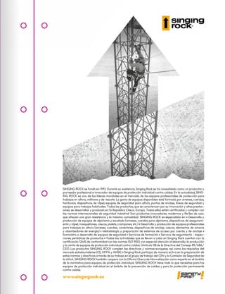 www.singingrock.es
SINGING ROCK se fundó en 1992. Durante su existencia, Singing Rock se ha consolidado como un productor y
proveedor profesional e innovador de equipos de protección individual contra caídas. En la actualidad, SING-
ING ROCK es uno de los líderes mundiales en el mercado de los equipos profesionales de protección para
trabajos en altura, militares y de rescate. La gama de equipos disponibles está formada por arneses, cuerdas,
hardware, dispositivos de rápel, equipos de seguridad para altura, puntos de anclaje, líneas de seguridad y
equipos para trabajos habituales. Todos los productos, que se caracterizan por su innovación y altas prestac-
iones, se desarrollan y producen en la República Checa, Europa. Todos ellos están certificados y cumplen con
las normas internacionales de seguridad industrial. Son productos innovadores, modernos y fáciles de usar,
que ofrecen una gran resistencia y la máxima comodidad. SINGING ROCK es especialista en: • Desarrollo y
producción de equipos de alpinismo y escalada (arneses, cuerdas para alpinismo, dispositivos de asegurami-
ento y rápel, mosquetones, cascos, piolets, crampones, etc.) • Desarrollo y producción de equipos profesionales
para trabajos en altura (arneses, cuerdas, conectores, dispositivos de anclaje, cascos, elementos de amarre
y absorbedores de energía) • Metodología y preparación de sistemas de acceso por cuerda y de anclaje •
Suministro o desarrollo de equipos de seguridad • Servicios de formación • Servicio de seguimiento - inspec-
ciones periódicas de productos • Todas las actividades que se llevan a cabo en Singing Rock cuentan con la
certificación QMS de conformidad con las normas ISO 9001, con especial atención al desarrollo, la producción
y la venta de equipos de protección individual contra caídas. (Artículo 11B de la Directiva del Consejo 89/686/
CEE). Los productos SINGING ROCK cumplen las directivas y normas europeas, así como los requisitos del
mercado estadounidense (CE, NFPA y ANSI). • Singing Rock participa de manera activa en la preparación de
estas normas y directivas a través de su trabajo en el grupo de trabajo del CEN y la Comisión de Seguridad de
la UIAA. SINGING ROCK también coopera con la Oficina Checa de Normalización como experto en el ámbito
de la normativa para equipos de protección individual. SINGING ROCK tiene todo lo que necesitas para tus
equipos de protección individual en el ámbito de la prevención de caídas y para la protección permanente
contra caídas.
 