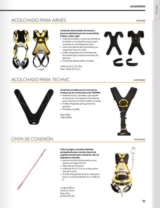Acolchado desmontable de tirantes y
perneras diseñado para los arneses Body
II, Basic y Basic Light.
•	 material duradero y suave que distribuye
la tensión a una superficie mayor para
aumentar la comodidad del arnés
•	 reduce los efectos del traumatismo por
suspensión tras una caída
•	 anillos integrados en el acolchado de
los tirantes para el almacenamiento de
ganchos
•	 acolchado desmontable y lavable
Tallas: S/M/L, XL/XXL
Peso: 236 g (S/M/L)
ACOLCHADO PARA ARNÉS W0092BB
ACCESORIOS
Acolchado extraíble para la zona de los
hombros de los tirantes del arnés TECHNIC.
•	 Material suave y duradero que reparte
la tensión en una superficie más extensa
para aumentar el confort al llevar el arnés
•	 Anillas integradas para guardar los
ganchos
•	 Extraíble y lavable
Peso: 100 g
Talla ÚNICA
ACOLCHADO PARA TECHNIC W0097BB00
Cinta muy ligera y duradera diseñada
principalmente para conectar el punto de
enganche dorsal trasero a líneas de vida con
dispositivos retráctiles.
•	 permite una fácil autoconexión con el
anillo en D trasero EN 361
•	 fabricada en Dyneema
•	 anillos de 15 cm y 5 cm en ambos extre-
mos de la cinta
•	 el anillo más grande se da la vuelta para
hacer un nudo de alondra en un anillo en
D
Longitud: 80 cm
Anchura: 13 mm
Peso: 40 g
XCE 1019 • EN 354
CINTA DE CONEXIÓN W2020X080
Arneses
23
 