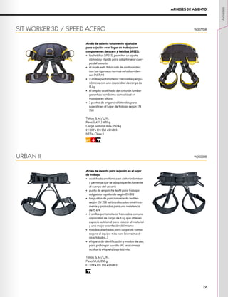Arnés de asiento totalmente ajustable
para sujeción en el lugar de trabajo con
componentes de acero y hebillas SPEED.
•	 las hebillas SPEED permiten un ajuste
cómodo y rápido para adaptarse al cuer-
po del usuario
•	 el arnés está fabricado de conformidad
con las rigurosas normas estadouniden-
ses (NFPA)
•	 4 anillos portamaterial trenzados y ergo-
nómicos con una capacidad de carga de
15 kg
•	 el amplio acolchado del cinturón lumbar
garantiza la máxima comodidad en
trabajos en altura
•	 2 puntos de enganche laterales para
sujeción en el lugar de trabajo según EN
358
Tallas: S, M/L, XL
Peso: (M/L) 1650 g
Carga nominal máx.: 150 kg
XCE 1019 • EN 358 • EN 813
NFPA Class II
WRI
SIT WORKER 3D / SPEED ACERO W0077DR
ARNESES DE ASIENTO
Arnés de asiento para sujeción en el lugar
de trabajo.
•	 acolchado anatómico en cinturón lumbar
y perneras que se adapta perfectamente
al cuerpo del usuario
•	 punto de enganche textil para trabajar
colgado o rapelando según EN 813
•	 los puntos de posicionamiento textiles
según EN 358 están colocados simétrica-
mente y probados para una resistencia
de 15 kN
•	 2 anillos portamaterial trenzados con una
capacidad de carga de 5 kg que ofrecen
espacio adicional para colocar el material
y una mejor orientación del mismo
•	 trabillas diseñadas para colgar de forma
segura el equipo más caro (sierra mecá-
nica, taladro...)
•	 etiqueta de identificación y modos de uso,
para prolongar su vida útil, se aconseja
ocultar la etiqueta bajo la cinta
Tallas: S, M/L, XL
Peso: M/L 850 g
XCE 1019 • EN 358 • EN 813
I
URBAN II W0022BB
Arneses
27
 