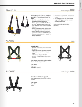 ARNESES DE ASIENTO & DE PECHO
Asiento de sujeción en el lugar de trabajo
que mejora la comodidad al colgarse del
arnés.
•	 diseñado para utilizarlo con nuestros
arneses anticaídas y de sujeción
•	 fácil de ajustar con hebillas Rock&Lock;
las cintas de enganche son más cortas
para adaptarse mejor a los usuarios más
delgados
•	 el acolchado interior es de aluminio para
un uso prolongado sin deformaciones
•	 la zona de asiento es más amplia para
garantizar una buena estabilidad; permi-
te una cómoda suspensión y sujeción en
el lugar de trabajo
•	 las cintas de suspensión no presionan los
muslos
•	 tres anillos en D (con una capacidad de
carga de 50 kg) para hebillas o suspen-
sión de otros equipos
Carga máxima del asiento: 150 kg
Peso: 1.615 g
Arnés de pecho
•	 diseñado para usarse junto con un arnés
de asiento
•	 optimiza la posición del cuerpo mientras
se trabaja en suspensión o ante una
caída
•	 cintas anchas y ligeras de nylon
•	 duradero y asequible para todo tipo de
usuarios
Debe llevarse junto con un arnés de asiento.
¡No use el arnés de pecho solo!
Talla: ÚNICA
Peso: 240 g
XCE 1019 • EN 12277 • XUIAA
Arnés de torso totalmente ajustable
¡Solo debe utilizarse junto con un arnés de
asiento!
Talla: ÚNICA
Peso: 600 g
XCE 1019
ALADIN
RL CHEST
FRANKLIN
W0010YB
modelo en negro – W0010BB
C5056
modelo en negro – W0200BB
Arneses
29
 