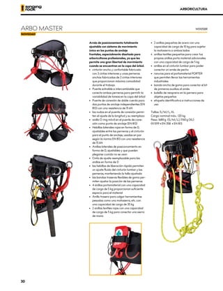 ARBORICULTURA
Arnés de posicionamiento totalmente
ajustable con sistema de movimiento
único en los puntos de anclaje
frontales, especialmente diseñado para
arboricultores profesionales, ya que les
permite una gran libertad de movimiento
cuando se encuentran en la copa del árbol.
•	 cinturón ancho y confortable fabricado
con 3 cintas interiores y unas perneras
anchas fabricadas de 2 cintas interiores
que proporcionan máxima comodidad
durante el trabajo.
•	 Puente extraíble e intercambiable que
conecta ambas perneras para permitir la
variabilidad de tareas en la copa del árbol
•	 Puente de conexión de doble cuerda para
dos puntos de anclaje independientes (EN
813) con una resistencia de 15 kN
•	 los nudos en el puente de conexión permi-
ten el ajuste de la longitud y su reemplazo
•	 anilla O ring móvil en el puente de cone-
xión como punto de anclaje (EN 813)
•	 Hebillas laterales rojas en forma de D,
ajustables entre las perneras y el cinturón
para el punto de anclaje, usadas en par
según la norma EN 813 con una resistencia
de 15 kN
•	 Anillas laterales de posicionamiento en
forma de D, ajustables y que pueden
plegarse cuando no se usan
•	 Cinta de ajuste reemplazable para las
anillas en forma de D
•	 las hebillas de liberación rápida permiten
un ajuste fluido del cinturón lumbar y las
perneras, manteniendo la talla ajustada
•	 las bandas traseras flexibles de goma per-
miten ajustar la posición de las perneras
•	 4 anillos portamaterial con una capacidad
de carga de 5 kg proporcionan suficiente
espacio para el material
•	 Anillo trasero para colgar herramientas
pesadas como una motosierra, etc. con
una capacidad de carga de 35 kg
•	 2 anillas textiles rojas con una capacidad
de carga de 5 kg para conectar una sierra
de mano
•	 2 anillas pequeñas de acero con una
capacidad de carga de 10 kg para sujetar
la motosierra a ambos lados
•	 anillas textiles pequeñas para crear tus
propias anillas porta material adicionales
con una capacidad de carga de 5 kg
•	 anillas en el cinturón lumbar para poder
conectar un arnés de pecho
•	 ranuras para el portamaterial PORTER
que permiten llevar las herramientas
industriales
•	 banda ancha de goma para conectar el kit
de primeros auxilios al arnés
•	 bolsillo de neopreno en la pernera para
objetos pequeños
•	 etiqueta identificativa e instrucciones de
uso
Tallas: S/M/L, XL
Carga nominal máx.: 120 kg
Peso: 1680 g (S/M/L), 1760 g (XL)
XCE 1019 • EN 358 • EN 813
ARBO MASTER W0105BR
30
 