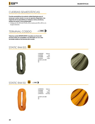 L0450WG	blanco
L0450RR	rojo
L0450BB	negro
L0450OO	naranja
XCE 1019 • EN 1891
XUIAA
Cuerdas semiestáticas de excelente calidad diseñadas para el
acceso por cuerda, rescate o su uso con aparatos. Responden a las
exigencias de los especialistas en trabajos en altura, bomberos,
equipos de rescate y otros profesionales.
•	 madejas de 30, 40, 50, 60, 70, 80 y 100 m, bobinas de 100 y 200 m o la
longitud deseada
Todas las cuerdas SINGING ROCK marcadas con el icono del
terminal cosido, son susceptibles a ser fabricadas con uno o dos
terminales cosidos en los extremos de la cuerda.
CUERDAS SEMIESTÁTICAS
TERMINAL COSIDO
STATIC R44 11.0
SEMIESTÁTICAS
L0430WR	blanco
L0430RR	rojo
L0430BB	negro
L0430KK	caqui
XCE 1019 • EN 1891
XUIAA
STATIC R44 10.5
40
 