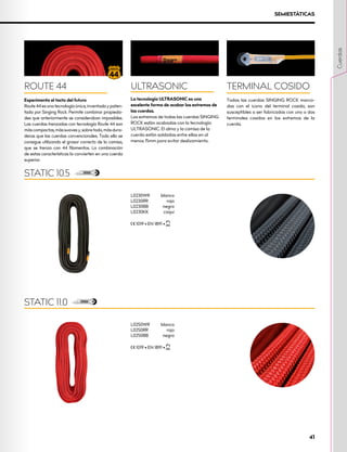 L0250WR	blanco
L0250RR	rojo
L0250BB	negro
XCE 1019 • EN 1891 • XUIAA
STATIC 11.0
SEMIESTÁTICAS
L0230WR	blanco
L0230RR	rojo
L0230BB	negro
L0230KK	caqui
XCE 1019 • EN 1891 • XUIAA
STATIC 10.5
ULTRASONIC
La tecnología ULTRASONIC es una
excelente forma de acabar los extremos de
las cuerdas.
Los extremos de todas las cuerdas SINGING
ROCK están acabadas con la tecnología
ULTRASONIC. El alma y la camisa de la
cuerda están soldadas entre ellas en al
menos 15mm para evitar deslizamiento.
TERMINAL COSIDO
Todas las cuerdas SINGING ROCK marca-
das con el icono del terminal cosido, son
susceptibles a ser fabricadas con uno o dos
terminales cosidos en los extremos de la
cuerda.
ROUTE 44
Experimenta el tacto del futuro
Route 44 es una tecnología única, inventada y paten-
tada por Singing Rock. Permite combinar propieda-
des que anteriormente se consideraban imposibles.
Las cuerdas trenzadas con tecnología Route 44 son
máscompactas,mássuavesy,sobretodo,másdura-
deras que las cuerdas convencionales. Todo ello se
consigue utilizando el grosor correcto de la camisa,
que se trenza con 44 filamentos. La combinación
de estas características la convierten en una cuerda
superior.
Cuerdas
41
 