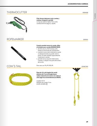 Pieza de 4,5 m de longitud de cuerda
dinámica de 11 mm de longitud para
realizar elementos de amarre con nudos en
ocho según las recomendaciones de IRATA.
Longitud: 4,5 m
Diámetro de cuerda: 11 mm
XCE 1019 • EN 892 • XUIAA
COW’S TAIL L0540C450
Cúter térmico ideal para cortar cuerdas y
cordinos. Compacto y portátil.
La hoja se calienta rápido. Para cortar
cuerdas de forma segura y rápida.
Cuando necesites marcar la cuerda, utiliza
el rotulador para cuerdas SINGING ROCK.
•	 de tinta oscura y fácil manejo, evita
dudas en situaciones de incertidumbre
•	 cuando la marca de la mitad de la cuerda
va desapareciendo, se puede volver a
pintar con este rotulador especialmente
creado para cuerdas
•	 permite marcar el punto medio de las
cuerdas o cualquier otra parte del arnés o
de la cinta
Para usar con: PA, PP, PES, PE.
THERMOCUTTER
ROPEMARKER
X0004GB
E0015XX
ACCESORIOS PARA CUERDAS
Cuerdas
49
 