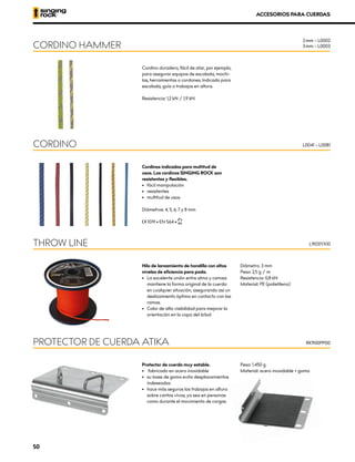 Protector de cuerda muy estable.
•	 	fabricado en acero inoxidable
•	 su base de goma evita desplazamientos
indeseados
•	 hace más seguros los trabajos en altura
sobre cantos vivos, ya sea en personas
como durante el movimiento de cargas
Peso: 1.450 g
Material: acero inoxidable + goma
PROTECTOR DE CUERDA ATIKA RK900PP00
ACCESORIOS PARA CUERDAS
Cordino duradero, fácil de atar, por ejemplo,
para asegurar equipos de escalada, mochi-
las, herramientas o cordones. Indicado para
escalada, guía o trabajos en altura.
Resistencia: 1,2 kN / 1,9 kN
Cordinos indicados para multitud de
usos. Los cordinos SINGING ROCK son
resistentes y flexibles.
•	 fácil manipulación
•	resistentes
•	 multitud de usos
Diámetros: 4, 5, 6, 7 y 8 mm
XCE 1019 • EN 564 • XUIAA
Hilo de lanzamiento de hondilla con altos
niveles de eficiencia para poda.
•	 La excelente unión entre alma y camisa
mantiene la forma original de la cuerda
en cualquier situación, asegurando así un
deslizamiento óptimo en contacto con las
ramas.
•	 Color de alta visibilidad para mejorar la
orientación en la copa del árbol
Diámetro: 3 mm
Peso: 2,5 g / m
Resistencia: 0,8 kN
Material: PE (polietileno)
CORDINO HAMMER
CORDINO
THROW LINE
L0041 – L0081
L9031YX10
2 mm – L0002
3 mm – L0003
50
 