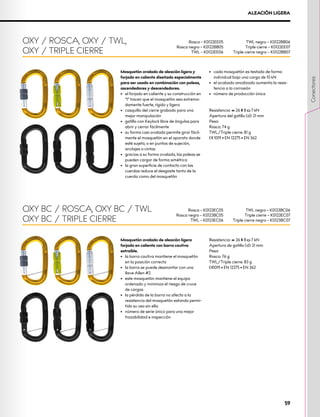 OXY / ROSCA, OXY / TWL,
OXY / TRIPLE CIERRE
Rosca – K0122EE05
Rosca negro – K0122BB05
TWL – K0122EE06
TWL negro – K0122BB06
Triple cierre – K0122EE07
Triple cierre negro – K0122BB07
Mosquetón ovalado de aleación ligera
forjado en caliente con barra cautiva
extraíble.
•	 la barra cautiva mantiene el mosquetón
en la posición correcta
•	 la barra se puede desmontar con una
llave Allen #2
•	 este mosquetón mantiene el equipo
ordenado y minimiza el riesgo de cruce
de cargas
•	 la pérdida de la barra no afecta a la
resistencia del mosquetón estando permi-
tido su uso sin ella
•	 número de serie único para una mejor
trazabilidad e inspección
Resistencia: XCG 26 XMA 8 XOG 7 kN
Apertura de gatillo (d): 21 mm
Peso:
Rosca: 76 g
TWL/Triple cierre: 83 g
XCE1019 • EN 12275 • EN 362
OXY BC / ROSCA, OXY BC / TWL
OXY BC / TRIPLE CIERRE
Rosca – K0123EC05
Rosca negro – K0123BC05
TWL – K0123EC06
TWL negro – K0123BC06
Triple cierre – K0123EC07
Triple cierre negro – K0123BC07
ALEACIÓN LIGERA
Mosquetón ovalado de aleación ligera y
forjado en caliente diseñado especialmente
para ser usado en combinación con poleas,
ascendedores y descendedores.
•	 el forjado en caliente y su construcción en
“I“ hacen que el mosquetón sea extrema-
damente fuerte, rígido y ligero
•	 casquillo del cierre grabado para una
mejor manipulación
•	 gatillo con Keylock libre de ángulos para
abrir y cerrar fácilmente
•	 su forma casi ovalada permite girar fácil-
mente el mosquetón en el aparato donde
esté sujeto, o en puntos de sujeción,
anclajes o cintas
•	 gracias a su forma ovalada, las poleas se
pueden cargar de forma simétrica
•	 la gran superficie de contacto con las
cuerdas reduce el desgaste tanto de la
cuerda como del mosquetón
•	 cada mosquetón es testado de forma
individual bajo una carga de 10 kN
•	 el acabado anodizado aumenta la resis-
tencia a la corrosión
•	 número de producción única
Resistencia: XCG 26 XMA 8 XOG 7 kN
Apertura del gatillo (d): 21 mm
Peso:
Rosca: 74 g
TWL/Triple cierre: 81 g
XCE 1019 • EN 12275 • EN 362
59
Conectores
 