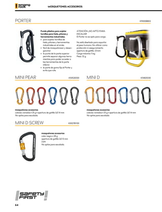 mosquetones accesorios
colores variados • 25 g • apertura de gatillo (d) 14 mm
No aptos para escalada.
mosquetones accesorios
colores variados • 25 g • apertura de gatillo (d) 14 mm
No aptos para escalada.
MINI PEAR MINI D
K5052EE00 K5182EE00
MOSQUETONES ACCESORIOS
Funda plástica para sujetar
tornillos para hielo, pitones y
herramientas industriales.
•	 para sujetar tornillos de
hielo, pitones y herramientas
industriales en el arnés
•	 fácil de mosquetonear y desen-
ganchar
•	 la punta de la parte superior
permite separar algunas herra-
mientas para poder acceder a
las herramientas de la parte
	inferior
•	 la parte de goma fija el Porter y
evita que rote
ATENCIÓN: ¡NO APTO PARA
ESCALAR!
El Porter no es apto para carga.
No está diseñado para soportar
el peso humano. No utilizar como
protección ni aseguramiento.
apertura de gatillo: 23 mm
Carga máxima: 5 kg
Peso: 32 g
PORTER K9000BB03
mosquetones accesorios
color negro • 28 g
apertura de gatillo (d) 13 mm
3 kN
No aptos para escalada.
MINI D SCREW K0027BY00
64
 