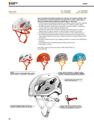 SPORT
Casco de escalada extremadamente ligero, muy cómodo y con excelente ventilación. Todo
ello combinado con la máxima protección de la cabeza. Por su confort y diseño ligero es
ideal para escalada deportiva, alpinismo, escalada clásica o vías ferrata.
•	 carcasa de espuma de poliestireno expandido comoldeada y policarbonato duro diseñada
para garantizar la máxima protección de la cabeza con un diseño compacto y ligero
•	 las cintas del sistema de retención son estrechas, muy suaves y ligeras, y no presionan
como el contorno de cabeza estándar de plástico duro
•	 el sistema de ajuste trasero (contorno de cabeza) es suave (fabricado con cinta), se
adapta mejor a la cabeza y permite un almacenamiento compacto en la mochila
•	 la longitud del barboquejo es mayor, lo que permite llevar un gorro debajo del casco
•	 lleva integrados 4 clips para linterna frontal que evitan que el casco se enganche; son
robustos para facilitar la manipulación y asegurar la fijación de cualquier linterna frontal
del mercado
•	 excelente ventilación gracias a las 11 rejillas de ventilación y canales de aire integrados en
la espuma
•	 la almohadilla interna es totalmente desmontable y puede lavarse
•	 disponible en 4 colores
Peso: 205 g • Colores: azul, gris, rojo, blanco • Talla: ÚNICA (51-60 cm)
XCE • EN 12492 • XUIAA
PENTA
azul – C0071AA00
rojo – C0071RR00
gris – C0071SS00
blanco– C0071WW00
74
 