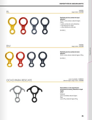 Diseñado para las cuerdas de menor
diámetro.
25 kN • varios colores • aleación ligera • 104 g
EN 15151-2
Diseñado para las cuerdas de mayor
diámetro.
30 kN • varios colores • aleación ligera 		
• 125 g
•	 para cuerdas de varios diámetros
•	 fácil descenso en rápel
•	 eficaz distribución del calor
EN 15151-2
Descendedor en ocho especial para
situaciones de rescate y descenso en rápel
rápido
40 kN
Material:
acero inoxidable, aleación ligera
Peso:
acero 451 g • aleación ligera 154 g
8 M
OCHO PARA RESCATE
DISPOSITIVOS DE ASEGURAMIENTO
8 L
K6031EE
negro mate – K6031BB
K6021EE
negro mate – K6021BB
acero inoxidable – K6180ZO
aleación ligera, negro mate – K6180BB
85
Dispositivos
 