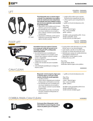 Ascendedor de pie para mejorar el ascenso
en un acceso por cuerda. Se usa junto con el
ascendedor de puño LIFT y el bloqueador
ventral CAM CLEAN.
•	 leva dentada de acero inoxidable para
una mayor resistencia a la corrosión y para
trabajar bajo cualquier condición (cuerdas
sucias o congeladas)
•	 mecanismo de leva / palanca totalmente
integrada en el cuerpo
•	 construcción duradera de acero inoxidable
fundido
•	 cinta totalmente ajustable para conseguir el
máximo confort
•	 la parte inferior está reforzada con una cinta
tubular* para un uso más prolongado
•	 ajuste rápido y sencillo con la anilla O ring
•	 marcado con número de producción único
•	 diseñado para usarse con cuerdas dinámicas
y semiestáticas de Ø 8-13 mm
•	 disponible en versión diestra y zurda
•	 El Foot Lift no es un EPI
Peso: 160 g
Carga de trabajo: 120 kN
Materiales: aleación ligera, acero, plástico
FOOT LIFT
Izquierda – RK807BX0L
Derecha – RK807BX0P
Puño bloqueador para un ascenso seguro
y cómodo. Con empuñadura muy amplia y
punto de conexión para dos mosquetones,
está indicado tanto para trabajos en altura,
para las fuerzas especiales o para escalada
de grandes paredes.
•	 disponible en dos modelos: para la mano
derecha y para la mano izquierda
•	 leva dentada de acero inoxidable para
una mayor resistencia a la corrosión y
para cualquier condición (cuerda helada
o embarrada)
•	 empuñadura moldeada y parte superior
ergonómica que permiten asegurar un
agarre cómodo y potente
•	 amplio orificio inferior para conectar
fácilmente dos mosquetones de rosca
•	 orificio superior para mosquetonear la
cuerda
•	 gatillo con función de descenso corto
Peso: 190 g
Materiales:
cuerpo - aleación ligera
leva - acero inoxidable
gatillo - plástico
EN 12841 cuerda semiestática Ø 10 - 13 mm
EN 567 cuerda Ø 8 - 13 mm
XCE 1019 • EN 567 • EN 12841 type B
LIFT
IZQUIERDA – RK804BX0L
DERECHA – RK804BX0R
LIFT open
Bloqueador ventral compacto y ligero para
un ascenso seguro y suave por cuerda,
rescate y técnicas de cuerda especiales.
•	 uso fácil e intuitivo
•	 orificio inferior adaptado para mantener
el bloqueador ventral plano en el arnés
•	 leva dentada de acero inoxidable para
una mayor resistencia a la corrosión y
para cualquier condición (cuerda helada
o embarrada)
•	 orificio superior para fijar unos tirantes
PULLER y mantener el bloqueador en
posición correcta
•	 gatillo con función de descenso corto
Peso: 125 g
Materiales:
cuerpo - aleación ligera
leva - acero inoxidable
gatillo - plástico
EN 12841 cuerda semiestática Ø 10-13 mm
EN 567 cuerda Ø 8-13 mm
XCE 1019 • EN 567 • EN12841 type B
CAM CLEAN
RK805BX00
BLOQUEADORES
Correa para fijar el bloqueador ventral
CAM CLEAN a arneses integrales, incluye
cubierta de plástico para el mosquetón.
Peso: 15 g
CORREA PARA CAM CLEAN W0085BB00
86
 