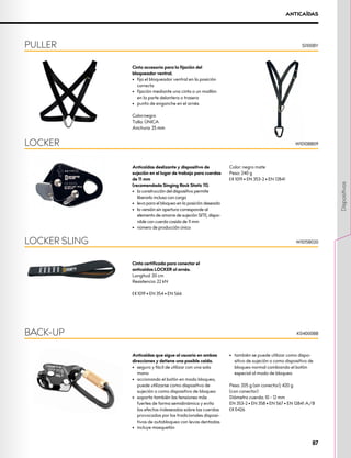 ANTICAÍDAS
Cinta accesoria para la fijación del
bloqueador ventral.
•	 fija el bloqueador ventral en la posición
correcta
•	 fijación mediante una cinta o un maillón
en la parte delantera o trasera
•	 punto de enganche en el arnés
Color:negro
Talla: ÚNICA
Anchura: 25 mm
Anticaídas deslizante y dispositivo de
sujeción en el lugar de trabajo para cuerdas
de 11 mm 	
(recomendada Singing Rock Static 11).
•	 la construcción del dispositivo permite
liberarlo incluso con carga
•	 leva para el bloqueo en la posición deseada
•	 la versión sin apertura corresponde al
elemento de amarre de sujeción SITE, dispo-
nible con cuerda cosida de 11 mm
•	 número de producción único
Color: negro mate
Peso: 240 g
XCE 1019 • EN 353-2 • EN 12841
Cinta certificada para conectar el
anticaídas LOCKER al arnés.
Longitud: 20 cm
Resistencia: 22 kN
XCE 1019 • EN 354 • EN 566
Anticaídas que sigue al usuario en ambas
direcciones y detiene una posible caída.
•	 seguro y fácil de utilizar con una sola
mano
•	 accionando el botón en modo bloqueo,
puede utilizarse como dispositivo de
sujeción o como dispositivo de bloqueo
•	 soporta también las tensiones más
fuertes de forma semidinámica y evita
los efectos indeseados sobre las cuerdas
provocados por los tradicionales disposi-
tivos de autobloqueo con levas dentadas
•	 incluye mosquetón
•	 también se puede utilizar como dispo-
sitivo de sujeción o como dispositivo de
bloqueo normal cambiando el botón
especial al modo de bloqueo
Peso: 205 g (sin conector), 420 g
(con conector)
Diámetro cuerda: 10 - 12 mm
EN 353-2 • EN 358 • EN 567 • EN 12841 A/B
XCE 0426
PULLER
LOCKER
LOCKER SLING
BACK-UP
S1100BY
W1010BB09
W1015B020
K04000BB
87
Dispositivos
 