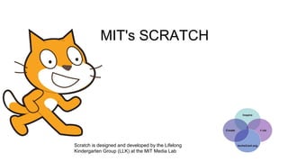 MIT's SCRATCH
Scratch is designed and developed by the Lifelong
Kindergarten Group (LLK) at the MIT Media Lab
 