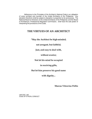 Adherence to the Principles of the Architect’s National Code is an obligation
of every architect and member of the United Architects of the Philippines. Any
deviation therefrom shall be subject to discipline in proportion to its seriousness. The
National Board of Directors of the United Architects of the Philippines and the Board
of Architecture, Professional Regulation Commission, shall have the sole power of
interpreting the provisions of this Code.
THE VIRTUES OF AN ARCHITECT
“May the Architect be high-minded;
not arrogant, but faithful;
Just, and easy to deal with,
without avarice;
Not let his mind be occupied
in receiving gifts,
But let him preserve his good name
with dignity...
Marcus Vitruvius Pollio
UAP DOC. 200
CODE OF ETHICAL CONDUCT
 
