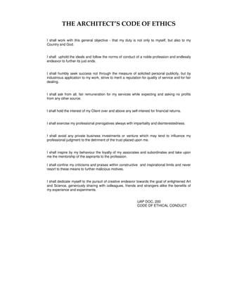 THE ARCHITECT’S CODE OF ETHICS
I shall work with this general objective - that my duty is not only to myself, but also to my
Country and God.
I shall uphold the ideals and follow the norms of conduct of a noble profession and endlessly
endeavor to further its just ends.
I shall humbly seek success not through the measure of solicited personal publicity, but by
industrious application to my work, strive to merit a reputation for quality of service and for fair
dealing.
I shall ask from all, fair remuneration for my services while expecting and asking no profits
from any other source.
I shall hold the interest of my Client over and above any self-interest for financial returns.
I shall exercise my professional prerogatives always with impartiality and disinterestedness.
I shall avoid any private business investments or venture which may tend to influence my
professional judgment to the detriment of the trust placed upon me.
I shall inspire by my behaviour the loyalty of my associates and subordinates and take upon
me the mentorship of the aspirants to the profession.
I shall confine my criticisms and praises within constructive and inspirational limits and never
resort to these means to further malicious motives.
I shall dedicate myself to the pursuit of creative endeavor towards the goal of enlightened Art
and Science, generously sharing with colleagues, friends and strangers alike the benefits of
my experience and experiments.
UAP DOC. 200
CODE OF ETHICAL CONDUCT
 