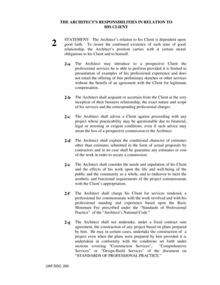 THE ARCHITECT’S RESPONSIBILITIES IN RELATION TO
HIS CLIENT
2
STATEMENT: The Architect’s relation to his Client is dependent upon
good faith. To insure the continued existence of such state of good
relationship, the Architect’s position carries with it certain moral
obligations to his Client and to himself.
2-a The Architect may introduce to a prospective Client the
professional services he is able to perform provided it is limited to
presentation of examples of his professional experience and does
not entail the offering of free preliminary sketches or other services
without the benefit of an agreement with the Client for legitimate
compensation.
2-b The Architect shall acquaint or ascertain from the Client at the very
inception of their business relationship, the exact nature and scope
of his services and the corresponding professional charges.
2-c The Architect shall advise a Client against proceeding with any
project whose practicability may be questionable due to financial,
legal or arresting or exigent conditions, even if such advice may
mean the loss of a prospective commission to the Architect.
2-d The Architect shall explain the conditional character of estimates
other than estimates submitted in the form of actual proposals by
contractors and in no case shall he guarantee any estimates or cost
of the work in order to secure a commission.
2-e The Architect shall consider the needs and stipulation of his Client
and the effects of his work upon the life and well-being of the
public and the community as a whole, and to endeavor to meet the
aesthetic and functional requirements of the project commensurate
with the Client’s appropriation.
2-f The Architect shall charge his Client for services rendered, a
professional fee commensurate with the work involved and with his
professional standing and experience based upon the Basic
Minimum Fee prescribed under the “Standards of Professional
Practice” of the “Architect’s National Code.”
2-g The Architect shall not undertake, under a fixed contract sum
agreement, the construction of any project based on plans prepared
by him. He may in certain cases, undertake the construction of a
project even when the plans were prepared by him provided it is
undertaken in conformity with the conditions set forth under
sections covering “Construction Services”, “Comprehensive
Services” or “Design-Build Services” of the document on
“STANDARDS OF PROFESSIONAL PRACTICE.”
UAP DOC. 200
 