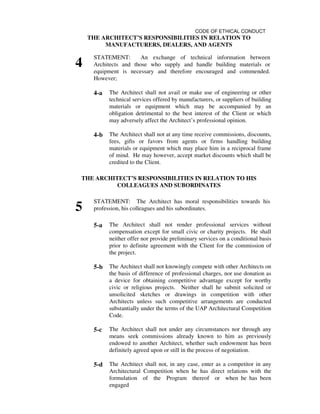 CODE OF ETHICAL CONDUCT
THE ARCHITECT’S RESPONSIBILITIES IN RELATION TO
MANUFACTURERS, DEALERS, AND AGENTS
4
STATEMENT: An exchange of technical information between
Architects and those who supply and handle building materials or
equipment is necessary and therefore encouraged and commended.
However;
4-a The Architect shall not avail or make use of engineering or other
technical services offered by manufacturers, or suppliers of building
materials or equipment which may be accompanied by an
obligation detrimental to the best interest of the Client or which
may adversely affect the Architect’s professional opinion.
4-b The Architect shall not at any time receive commissions, discounts,
fees, gifts or favors from agents or firms handling building
materials or equipment which may place him in a reciprocal frame
of mind. He may however, accept market discounts which shall be
credited to the Client.
THE ARCHITECT’S RESPONSIBILITIES IN RELATION TO HIS
COLLEAGUES AND SUBORDINATES
5
STATEMENT: The Architect has moral responsibilities towards his
profession, his colleagues and his subordinates.
5-a The Architect shall not render professional services without
compensation except for small civic or charity projects. He shall
neither offer nor provide preliminary services on a conditional basis
prior to definite agreement with the Client for the commission of
the project.
5-b The Architect shall not knowingly compete with other Architects on
the basis of difference of professional charges, nor use donation as
a device for obtaining competitive advantage except for worthy
civic or religious projects. Neither shall he submit solicited or
unsolicited sketches or drawings in competition with other
Architects unless such competitive arrangements are conducted
substantially under the terms of the UAP Architectural Competition
Code.
5-c The Architect shall not under any circumstances nor through any
means seek commissions already known to him as previously
endowed to another Architect, whether such endowment has been
definitely agreed upon or still in the process of negotiation.
5-d The Architect shall not, in any case, enter as a competitor in any
Architectural Competition when he has direct relations with the
formulation of the Program thereof or when he has been
engaged
 