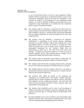 UAP DOC. 200
CODE OF ETHICAL CONDUCT
to act as Professional Adviser or Juror for such competition. Neither
shall the Architect accept and act as professional adviser or juror in any
architectural competition when he has had any information or has
reviewed or assisted in the preparation of any competition design
entered. Nor shall an Architect, retained as professional adviser in a
competition, accept employment as an Architect for that competition
project except as Consulting Architect.
5-e The Architect shall not undertake a commission for which he knows
another Architect has been previously employed until he notified such
other Architect of the fact in writing and has conclusively determined
that the original employment has been terminated and has been duly
compensated for.
5-f The Architect shall not undertake a commission for additions,
rehabilitation or remodeling of any erected structure undertaken
previously by another Architect without duly notifying him of the
contemplated project even when the Owner is no longer the same.
When the greater mass, area or design of the original structure is
substantially maintained the new Architect should limit his
advertisement or claim only to the extent of the work done to the
structure. Architects are enjoined to preserve or restore as much as
possible especially the few and remaining historic examples of our
architectural heritage affecting this phase of practice.
5-g The Architect shall not knowingly injure falsely or maliciously, the
professional reputation, prospects or practice of another Architect.
5-h The Architect shall refrain from associating himself with or allowing
the use of his name by an enterprise of doubtful character or integrity.
5-i The Architect shall not affix his signature and seal to any plans or
professional documents prepared by other persons or entities not done
under his direct personal supervision.
5-j The Architect shall inspire the loyalty of his employees and
subordinates by providing them with suitable working conditions,
requiring them to render competent and efficient services and paying
them adequate and just compensation therefor. He shall tutor and
mentor the young aspirants towards the ideals, functions, duties and
responsibilities of the profession.
5-k The Architect shall unselfishly give his share in the interchange of
technical information and experience among his colleagues and young
aspirants and do his part in fostering unity in the fellowship of the
profession.
5-l He shall unselfishly give his time and effort to the advancement of the
profession thru his active and personal commitment and involvement
with the accredited professional organization for architects.
 