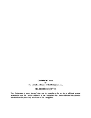 COPYRIGHT 1979
By
The United Architects of the Philippines, Inc.
ALL RIGHTS RESERVED
This Document or parts thereof may not be reproduced in any form without written
permission from the United Architects of the Philippines, Inc. Printed copies are available
for the use of all practicing Architects in the Philippines.
 