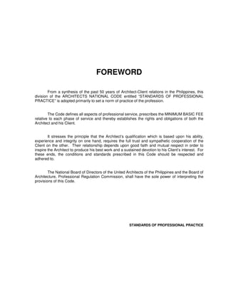 FOREWORD
From a synthesis of the past 50 years of Architect-Client relations in the Philippines, this
division of the ARCHITECTS NATIONAL CODE entitled “STANDARDS OF PROFESSIONAL
PRACTICE” is adopted primarily to set a norm of practice of the profession.
The Code defines all aspects of professional service, prescribes the MINIMUM BASIC FEE
relative to each phase of service and thereby establishes the rights and obligations of both the
Architect and his Client.
It stresses the principle that the Architect’s qualification which is based upon his ability,
experience and integrity on one hand, requires the full trust and sympathetic cooperation of the
Client on the other. Their relationship depends upon good faith and mutual respect in order to
inspire the Architect to produce his best work and a sustained devotion to his Client’s interest. For
these ends, the conditions and standards prescribed in this Code should be respected and
adhered to.
The National Board of Directors of the United Architects of the Philippines and the Board of
Architecture, Professional Regulation Commission, shall have the sole power of interpreting the
provisions of this Code.
STANDARDS OF PROFESSIONAL PRACTICE
 