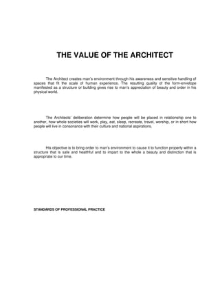 THE VALUE OF THE ARCHITECT
The Architect creates man’s environment through his awareness and sensitive handling of
spaces that fit the scale of human experience. The resulting quality of the form-envelope
manifested as a structure or building gives rise to man’s appreciation of beauty and order in his
physical world.
The Architects’ deliberation determine how people will be placed in relationship one to
another, how whole societies will work, play, eat, sleep, recreate, travel, worship, or in short how
people will live in consonance with their culture and national aspirations.
His objective is to bring order to man’s environment to cause it to function properly within a
structure that is safe and healthful and to impart to the whole a beauty and distinction that is
appropriate to our time.
STANDARDS OF PROFESSIONAL PRACTICE
 