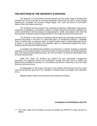 THE SPECTRUM OF THE ARCHITECT’S SERVICES
The spectrum of the Architect’s services extends over the entire range of activities that
proceed from the time the idea is conceived, perfected, transformed into sets of space/ design
requirements, translated into structure through design, built, used and become a permanent
feature of the man-made environment.
The Architect’s services consist of the necessary conferences, deliberations, discussions,
evaluations, investigations, consultations, advice on matters affecting the scientific, aesthetic and
orderly coordination of all the processes of safeguarding life, health, and property which enter into
the production of different levels and sophistication of man-made structures and environment.
The Architect, in the process of translating abstract ideas into meaningful concrete terms,
produces documents in the form of a data base report, an architectural program, a feasibility
study, a market study, an appraisal report, an impact analysis report, a space-organizational set-
up report, a site planning analysis and evaluation report, an operational programming report,
building programming and scheduling report.
A complete and detailed documentation of construction or erection drawings is prepared
consisting of the architectural plans, the structural plans, the electrical plans, the plumbing/sanitary
plans, the mechanical/airconditioning plans, the civil work plans, the technical specifications and
the other bid documents.
Aside from these, the Architect can prepare the post construction management
documents, the operating manual, the maintenance manual and other forms of written and
graphical documentations necessary for the effective and efficient functioning of the man-made
structures and environment.
An appreciation of this scope of services of the Architect will bring into focus the crucial
role that the Architect assumes in the realization of abstract ideas into tangible and meaningful
terms.
Between abstract ideas and the physical world, stands the Architect.
STANDARDS OF PROFESSIONAL PRACTICE
1.1 The entire range of the Architect’s services are divided into SEVEN (7) major services as
follows :
 