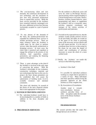 1.1 The ever-increasing client and user
demands, the continuous development of
new technology, and the enactment of
new laws have pressured architectural
firms to expand their services. While the
basic services provided by the Architect
have remained relatively unchanged over
the years, additional services have become
increasingly accepted as a part of general
practice.
1.2 To stay abreast of the demands of
the times, the architect-professional has
expanded his traditional basic services to
include pre-design services. There are
many instances where the Architect is
called upon by the client to perform
services other than purely architectural or
designing services. In most cases, the
client finds it practical and expedient to
engage the architect in the process of site
selection, land acquisition, project
promotions, and studying the financing
options of the project.
1.3 There is great advantage to the client if
the Architect is involved in the early stage
of conceiving the project. With the
Architect’s knowledge on site evaluation,
construction techniques, materials and
new technologies that bear on the cost of a
project, the basic design parameters can
be established that will assure the
optimization of building needs vis-à-vis
available resources and attendant
constraints.
The client will, therefore, be assured of
the choice of site and a financial scheme
that is most appropriate for the project.
2. MANNER OF PROVIDING SERVICES
2.1 The individual Architect would have to
be knowledgeable in a number of fields in
addition to his basic discipline and
training.
For the architect to effectively assist and
serve his client in Pre-Design Services,
special training will be required leading to
a broad background in real estate, finance,
business, taxation, human behavior, space
programming and others, to supplement
the architect’s skill as a researcher, space
activities organizer, coordinator and
manager of the various activities of
professionals and tradesmen.
2.2 It would not be expected however, that the
architect would actually perform services
in all such fields, but rather, he would act
as the agent of his client in procuring
some of the necessary services that he and
his staff cannot provide. It is his task to
coordinate these services so that acting for
his client, he can retain the degree of
control and coordination of activities
necessary to assure the client of a more
unified result.
2.3 Briefly the Architect can render the
services in the following manner:
a. Architect’s Own Staff
It is possible for individual architects
working in a single firm to specialize in
a variety of ways. Many individuals
and firms specialize without losing the
generalist approach of the whole
architect or of the complete firm.
b. By Association or Consultation
Another trend is towards
more consultation between
architects and other firms of
other disciplines under the extended
terms of the Owner-Architect
Agreement.
PRE-DESIGN SERVICES
3. PRE-DESIGN SERVICES The several activities that fall under Pre-
Design Services are as follows:
 