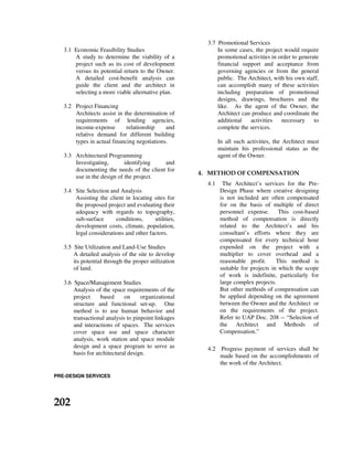 3.1 Economic Feasibility Studies
A study to determine the viability of a
project such as its cost of development
versus its potential return to the Owner.
A detailed cost-benefit analysis can
guide the client and the architect in
selecting a more viable alternative plan.
3.2 Project Financing
Architects assist in the determination of
requirements of lending agencies,
income-expense relationship and
relative demand for different building
types in actual financing negotiations.
3.3 Architectural Programming
Investigating, identifying and
documenting the needs of the client for
use in the design of the project.
3.4 Site Selection and Analysis
Assisting the client in locating sites for
the proposed project and evaluating their
adequacy with regards to topography,
sub-surface conditions, utilities,
development costs, climate, population,
legal considerations and other factors.
3.5 Site Utilization and Land-Use Studies
A detailed analysis of the site to develop
its potential through the proper utilization
of land.
3.6 Space/Management Studies
Analysis of the space requirements of the
project based on organizational
structure and functional set-up. One
method is to use human behavior and
transactional analysis to pinpoint linkages
and interactions of spaces. The services
cover space use and space character
analysis, work station and space module
design and a space program to serve as
basis for architectural design.
3.7 Promotional Services
In some cases, the project would require
promotional activities in order to generate
financial support and acceptance from
governing agencies or from the general
public. The Architect, with his own staff,
can accomplish many of these activities
including preparation of promotional
designs, drawings, brochures and the
like. As the agent of the Owner, the
Architect can produce and coordinate the
additional activities necessary to
complete the services.
In all such activities, the Architect must
maintain his professional status as the
agent of the Owner.
4. METHOD OF COMPENSATION
4.1 The Architect’s services for the Pre-
Design Phase where creative designing
is not included are often compensated
for on the basis of multiple of direct
personnel expense. This cost-based
method of compensation is directly
related to the Architect’s and his
consultant’s efforts where they are
compensated for every technical hour
expended on the project with a
multiplier to cover overhead and a
reasonable profit. This method is
suitable for projects in which the scope
of work is indefinite, particularly for
large complex projects.
But other methods of compensation can
be applied depending on the agreement
between the Owner and the Architect or
on the requirements of the project.
Refer to UAP Doc. 208 -- “Selection of
the Architect and Methods of
Compensation.”
4.2 Progress payment of services shall be
made based on the accomplishments of
the work of the Architect.
PRE-DESIGN SERVICES
202
 