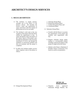 ARCHITECT’S DESIGN SERVICES
1. REGULAR SERVICES
1.1 The Architect, in regular practice,
normally acts as his client’s or the
Owner’s adviser. He translates the
Owner’s needs and requirements to
spaces and forms in the best manner of
professional service he can render.
1.2 The Architect’s work starts at the very
inception of the project when the Owner
outlines his requirements to him. It
ranges through his study and analysis of
the various aspects of the project, goes
through the preparation of the necessary
instruments of service and through the
multitude of construction problems and
does not terminate until the project is
completed.
1.3 In effect, the Architect renders services
whose sequence come in four phases as
follows:
a. Schematic Design Phase
b. Design Development Phase
c. Contract Documents Phase and
d. Construction Phase.
1.4 Schematic Design Phase
a. Consults with the Owner to ascertain
the requirements of the project and
confirms such requirements with
him.
b. Prepares schematic design studies
leading to a recommended solution
including a general description of the
project for approval by the Owner.
c. Submits to the Owner a Statement of
Probable Project Construction Cost
based on current cost parameters.
UAP DOC. 202
DESIGN SERVICES
1.5 Design Development Phase a. Prepares from approved
Schematic Design Studies, the
 
