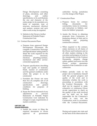 Design Development consisting
of plans, elevations, and other
drawings, and outline
specifications, to fix and illustrate
the size and character of the
entire project in its essentials as to
kinds of materials, type of
structure, mechanical, electrical
and sanitary systems and such
other work as may be required.
b. Submits to the Owner a further
Statement of Probable Project
Construction Cost.
1.6 Contract Documents Phase
a. Prepares from approved Design
Development Documents, the
complete Construction Drawings
and Specifications setting forth in
detail the work required for the
architectural, structural,
electrical, plumbing/sanitary,
mechanical and other service-
connected equipment.
b. Prepares specifications describing
type and quality of materials,
finish, manner of construction
and the general conditions under
which the project is to be
constructed
c. Furnishes the Owner not more
than five (5) complete sets of all
construction drawings,
specifications and general
conditions for purposes of
bidding.
d. Keeps the Owner informed of any
adjustments to previous
Statements of Probable Project
Construction Cost indicated by
changes in scope, requirements or
market conditions.
UAP DOC. 202
DESIGN SERVICES
e. Assists the owner in filing the
required documents to secure
approval of government
authorities having jurisdiction
over the design of the Project.
1.7 Construction Phase
a. Prepares forms for contract
letting, documents for
construction, forms for invitation
and instruction to bidders, and
forms for bidders’ proposals.
b. Assists the Owner in obtaining
proposals from Contractors, in
preparing abstract of bids and in
awarding and preparing
construction contracts.
c. When required in the contract,
makes decisions on all claims of
the Owner and Contractor and on
all other matters relating to the
execution and progress of work or
the interpretation of the Contract
Documents, prepares change
orders, gathers and turns over the
Owner written guarantees
required of the Contractor or sub-
contractors.
d. Makes periodic visits to the
project site to familiarize himself
with the general progress and
quality of the work and to
determine whether the work is
proceeding in accordance with
the Contract Documents. He
shall not be required to make
exhaustive or continuous 8-hour
on-site supervision to check on
the quality of the work involved
and he shall not be held
responsible for the Contractor’s
failure to carry out the
Construction work in accordance
with the Contract Documents.
During such project site visits and
on the basis of his observations he
 