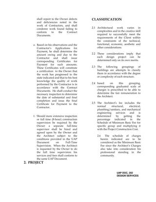 shall report to the Owner defects
and deficiencies noted in the
work of Contractors, and shall
condemn work found failing to
conform to the Contract
Documents.
e. Based on his observations and the
Contractor’s Applications for
Payment, he shall determine the
amount owing and due to the
Contractor and shall issue
corresponding Certificates for
Payment for such amounts.
These Certificates will constitute
a certification to the Owner that
the work has progressed to the
state indicated and that to his best
knowledge the quality of work
performed by the Contractor is in
accordance with the Contract
Documents. He shall conduct the
necessary inspection to determine
the date of substantial and final
completion and issue the final
Certificate for Payment to the
Contractor.
f. Should more extensive inspection
or full time (8-hour) construction
supervision be required by the
Owner a separate full-time
supervisor shall be hired and
agreed upon by the Owner and
the Architect subject to the
conditions provided in the UAP
Document on Full-Time
Supervision. When the Architect
is requested by the Owner to do
the full time supervision his
services and fees shall conform to
the same UAP Document.
2. PROJECT
CLASSIFICATION
2.1 Architectural work varies in
complexities and in the creative skill
required to successfully meet the
requirements of the Client within
the constraints of the technical,
functional, economic, aesthetic and
other considerations.
2.2 These considerations imply that
each design project can be
determined only on its own merits.
2.3 The following groupings of
buildings are attempts to classify
them in accordance with the degree
or complexity of each structure.
2.4 based on this grouping,
corresponding graduated scale of
charges is prescribed to be able to
determine the fair remuneration to
the Architect.
2.5 The Architect’s fee includes the
normal structural, electrical,
plumbing/sanitary, and mechanical
engineering services and is
determined by getting the
percentage indicated in the
Schedule of Minimum Basic Fee for
specific group and multiplying it
with the Project Construction Cost.
2.6 The schedule of charges
herein indicated are to be
considered as the Minimum Basic
Fee since the Architect’s Charges
also take into consideration his
professional standing in the
community.
UAP DOC. 202
DESIGN SERVICES
 