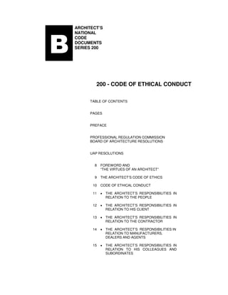 BBBB
ARCHITECT’S
NATIONAL
CODE
DOCUMENTS
SERIES 200
200 - CODE OF ETHICAL CONDUCT
TABLE OF CONTENTS
PAGES
PREFACE
PROFESSIONAL REGULATION COMMISSION
BOARD OF ARCHITECTURE RESOLUTIONS
UAP RESOLUTIONS
8 FOREWORD AND
“THE VIRTUES OF AN ARCHITECT”
9 THE ARCHITECT’S CODE OF ETHICS
10 CODE OF ETHICAL CONDUCT
11 • THE ARCHITECT’S RESPONSIBILITIES IN
RELATION TO THE PEOPLE
12 • THE ARCHITECT’S RESPONSIBILITIES IN
RELATION TO HIS CLIENT
13 • THE ARCHITECT’S RESPONSIBILITIES IN
RELATION TO THE CONTRACTOR
14 • THE ARCHITECT’S RESPONSIBILITIES IN
RELATION TO MANUFACTURERS,
DEALERS AND AGENTS
15 • THE ARCHITECT’S RESPONSIBILITIES IN
RELATION TO HIS COLLEAGUES AND
SUBORDINATES
 