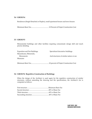 3.4 GROUP-4
Residences (Single Detached or Duplex), small apartment houses and town houses.
Minimum Basic Fee............................................. 10 Percent of Project Construction Cost
3.5 GROUP-5
Monumental buildings and other facilities requiring consummate design skill and much
precise detailing.
Exposition and Fair Buildings Specialized decorative buildings
Mausoleums, Memorials,
Monuments And structures of similar nature or use
Museums
Minimum Basic Fee............................................. 10 percent of Project Construction Cost
3.6 GROUP-6 Repetitive Construction of Buildings
When the design of the Architect is used again for the repetitive construction of similar
structures, without amending the drawing and the specifications, the Architect’s fee is
computed as follows:
First structure.......................................................Minimum Basic Fee
Second structure ..................................................80% of Basic Fee
Third structure......................................................60% of Basic Fee
Succeeding structure............................................40% of Basic Fee
UAP DOC. 202
DESIGN SERVICES
 