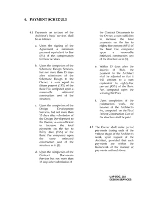 4. PAYMENT SCHEDULE
4.1 Payments on account of the
Architect’s basic services shall
be as follows:
a. Upon the signing of the
Agreement a minimum
payment equivalent to five
(5%) of the compensation
for basic services.
b. Upon the completion of the
Schematic Design Services,
but not more than 15 days
after submission of the
Schematic Design to the
Owner, a sum equal to
fifteen percent (15%) of the
Basic Fee, computed upon a
reasonable estimated
construction cost of the
structure.
c. Upon the completion of the
Design Development
Services, but not more than
15 days after submission of
the Design Development to
the Owner, a sum sufficient
to increase the total
payments on the fee to
thirty -five (35%) of the
Basic Fee computed upon
the same estimated
construction cost of the
structure as in (b).
d. Upon the completion of the
Contract Documents
Services but not more than
15 days after submission of
the Contract Documents to
the Owner, a sum sufficient
to increase the total
payments on the fee to
eighty-five percent (85%) of
the Basic Fee, computed
upon a reasonable
estimated construction cost
of the structure as in (b).
e. Within 15 days after the
awards of Bids, the
payment to the Architect
shall be adjusted so that it
will amount to a sum
equivalent to eighty-five
percent (85%) of the Basic
Fee, computed upon the
winning Bid Price
f. Upon completion of the
construction work, the
balance of the Architect’s
fee, computed on the Final
Project Construction Cost of
the structure shall be paid.
4.2 The Owner shall make partial
payments during each of the
various stages of the Architect’s
work, upon request of the
Architect, provided that such
payments are within the
framework of the manner of
payments outlined above.
UAP DOC. 202
DESIGN SERVICES
 