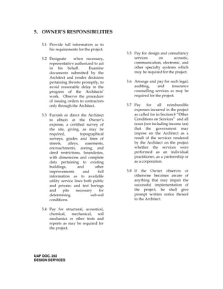 5. OWNER’S RESPONSIBILITIES
5.1 Provide full information as to
his requirements for the project.
5.2 Designate when necessary,
representative authorized to act
in his behalf. Examine
documents submitted by the
Architect and render decisions
pertaining thereto promptly, to
avoid reasonable delay in the
progress of the Architects’
work. Observe the procedure
of issuing orders to contractors
only through the Architect.
5.3 Furnish or direct the Architect
to obtain at the Owner’s
expense, a certified survey of
the site, giving, as may be
required, topographical
surveys, grades and lines of
streets, alleys, easements,
encroachments, zoning, and
deed restrictions, boundaries,
with dimensions and complete
data pertaining to existing
buildings, and other
improvements and full
information as to available
utility service lines both public
and private; and test borings
and pits necessary for
determining sub-soil
conditions.
5.4 Pay for structural, acoustical,
chemical, mechanical, soil
mechanics or other tests and
reports as may be required for
the project.
UAP DOC. 202
DESIGN SERVICES
5.5 Pay for design and consultancy
services on acoustic,
communication, electronic, and
other specialty systems which
may be required for the project.
5.6 Arrange and pay for such legal,
auditing, and insurance
counselling services as may be
required for the project.
5.7 Pay for all reimbursible
expenses incurred in the project
as called for in Section 6 “Other
Conditions on Services” and all
taxes (not including income tax)
that the government may
impose on the Architect as a
result of the services rendered
by the Architect on the project
whether the services were
performed as an individual
practitioner, as a partnership or
as a corporation.
5.8 If the Owner observes or
otherwise becomes aware of
anything that may impair the
successful implementation of
the project, he shall give
prompt written notice thereof
to the Architect.
 