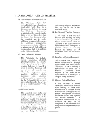 6. OTHER CONDITIONS ON SERVICES
6.1 Conditions for Minimum Basic Fee
The “Minimum Basic Fee”
referred to in Section 3.0 applies to
construction work done by a
Contractor on the basis of a Lump
Sum Contract. Construction
works that are let on cost-plus-fee
basis, or on any basis other than
the Lump Sum Contract, where
the Architect has to render
additional services shall be subject
to additional compensation
commensurate with the additional
services required. Such additional
compensation shall be in addition
to the Minimum Basic Fee.
6.2 Other Professional Services
The Architect’s fee includes
normal structural, electrical,
plumbing/sanitary and mecha-
nical engineering services. Other
services that may be needed in
order to complete the project such
as services of acoustic and
illumination engineers, mural
painters, sculptors, interior
decorators and landscape
architects are to be recommended
by the Architect for the owner’s
approval and costs for the services
are to be paid for separately by the
Owner.
6.3 Miniature Models
The Architect may make and
include miniature models of his
design studies as part of his
preliminary work if he so deems it
to be necessary but no extra charge
for such miniature models shall be
made by the Architect. However,
if the Owner desires to have a
miniature model of the final and
approved design for exhibition
and display purposes, the Owner
shall pay for the cost of said
miniature model.
6.4 Per Diem and Traveling Expenses
A per diem of not less than
P500.00* plus traveling and living
expenses shall be chargeable to the
Owner on any occasion where the
Architect or his duly authorized
representative shall be required to
perform services at a locality
beyond the radius of 100
kilometers from his established
office.
6.5 Extra Sets of Contract Documents
The Architect shall furnish the
Owner five (5) sets of Drawings,
Specifications and other contract
documents. Cost of printing or
reproduction of extra sets of
Contract Documents when
required by the Owner or his
representative is to be charged to
and paid for by the Owner.
6.6 Changes Ordered by Owner
If the Architect is caused
additional professional services,
extra drafting or other office
expenses due to changes ordered
by the Owner after approval of the
Design Development Documents,
he shall be paid for such expenses
and services involved. The
amount of compensation and the
extension of time for the
completion of the documents shall
be upon mutual agreement of both
parties.
____________
 