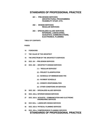 STANDARDS OF PROFESSIONAL PRACTICE
201 - PRE-DESIGN SERVICES
ARCHITECTURAL PROGRAMMING
FEASIBILITY STUDY, ETC.
202 - DESIGN SERVICES
REGULAR SERVICES
203 - SPECIALIZED ALLIED SERVICES
INTERIORS, LANDSCAPING,
ACOUSTICS, COMMUNICATIONS,
ELECTRONICS, PLANNING
TABLE OF CONTENTS
PAGES
16 FOREWORD
17 THE VALUE OF THE ARCHITECT
18 THE SPECTRUM OF THE ARCHITECT’S SERVICES
20 DOC. 201 - PRE-DESIGN SERVICES
22 DOC. 202 - ARCHITECT’S DESIGN SERVICES
(1) - “REGULAR SERVICES”
(2) - PROJECT CLASSIFICATION
(3) - SCHEDULE OF MINIMUM BASIC FEE
(4) - PAYMENT SCHEDULE
(5) - OWNER’S RESPONSIBILITIES
(6) - OTHER CONDITIONS ON SERVICES
35 DOC. 203 - SPECIALIZED ALLIED SERVICES
36 DOC. 203-a INTERIOR DESIGN SERVICES
37 DOC. 203-b ACOUSTIC; COMMUNICATION AND ELECTRONIC
ENGINEERING SERVICES
39 DOC 203-c LANDSCAPE DESIGN SERVICES
40 DOC. 203-d PHYSICAL PLANNING SERVICES
43 DOC. 203-e COMPREHENSIVE PLANNING SERVICES
STANDARDS OF PROFESSIONAL PRACTICE
 