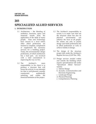 UAP DOC. 202
DESIGN SERVICES
203
SPECIALIZED ALLIED SERVICES
1. INTRODUCTION
1.1 Architecture -- the blending of
aesthetics, functions, space and
materials results from the
application of the skills of many
people. Time and Technology
have moved to a level where
other allied professions are
needed to complete, complement
or supplement the necessary
services for a building project.
Today, the environmental design
professions, of which architecture
has a lead part, are involved
with a total commitment to
improving the way we live.
1.2 The Architect’s main
responsibility to his client is to
produce a structure that will
house the activity it was intended
for that is well-planned, soundly
constructed, aesthetically
satisfying and within the
financial limitation of the project.
1.3 The Architect’s responsibility to
society is to make sure that not
the structure alone but also its
physical environment can
enhance the lives of all people.
He relates not only to purely
design and build professions but
to allied professions as well, to
achieve totality in design.
1.4 The design of the structure
proper falls under the Architect’s
Regular Services (UAP Doc. 202).
1.5 Design services needed within
and outside the building which
require specializations fall under
“Specialized Allied Services”
namely:
a. Interior Design
b. Acoustic, Communication and
Electronic Engineering
c. Landscape Design
d. Physical Planning
e. Comprehensive Planning
 