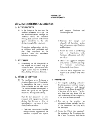 UAP DOC. 203
DESIGN SERVICES
203-a. INTERIOR DESIGN SERVICES
1. INTRODUCTION
1.1 In the design of the structure, the
Architect works on a concept. For
the realization of this concept, the
Architect builds his structure
making both exterior and interior
spaces contribute to the total
design concept of the structure.
He designs and develops interiors
of buildings and residences such
that they contribute to the
physical, visual and intellectual
comforts of the users.
2. EXPERTISE
2.1 Depending on the complexity of
the project, the Architect may get
assistance from Consultants whose
expert advice may be needed in
the detailing of interior elements.
3. SCOPE OF SERVICES
3.1 The Architect, upon designing a
structure, houses specific activities
by controlling the spaces where
these activities are to take place.
The various spaces are designed to
make the space fit the specific
mood and the required activity.
Due to the discovery of new
products and equipment, interior
design has become a field of
specialization. As such it offers
the following services:
a. Prescribes furniture and interior
design finishes appropriate for
different activities and spaces
and prepares furniture and
furnishing layout.
b. Prepares the design and
schedule of furniture giving
their dimensions, specifications
and locations.
c. Assists the client in conducting
bids or negotiations with
furniture fabricators and other
suppliers.
d. Checks and approves samples
of materials and shop drawings
of furniture, furnishings,
fixtures and decor items.
e. Conducts final inspection and
approval of furniture and other
item.
4. PAYMENTS
4.1 For projects including extensive
detailing such as furniture design,
built-in equipment and special
fittings, the Architect is paid 15%
of the cost of the work. The fee
may however vary from 12% to
20% depending on the complexity
of the work to be undertaken.
4.2 The fee of the Architect as
stipulated above includes the fee
of the Consultant working with
the Architect.
4.3 Should the Client hire separately
the services of the Consultant, the
fee of said Consultant shall be on
 